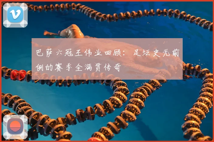 巴萨六冠王伟业回顾：足坛史无前例的赛季全满贯传奇